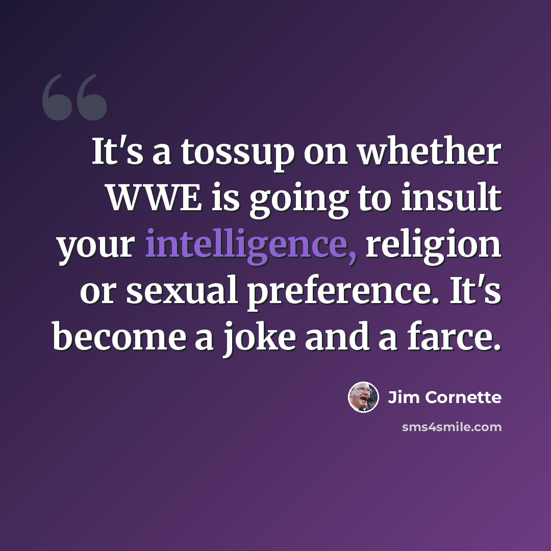 “It's a tossup on whether WWE is going to insult your intelligence, religion or sexual preference. It's become a joke and a farce.” quote by Jim Cornette