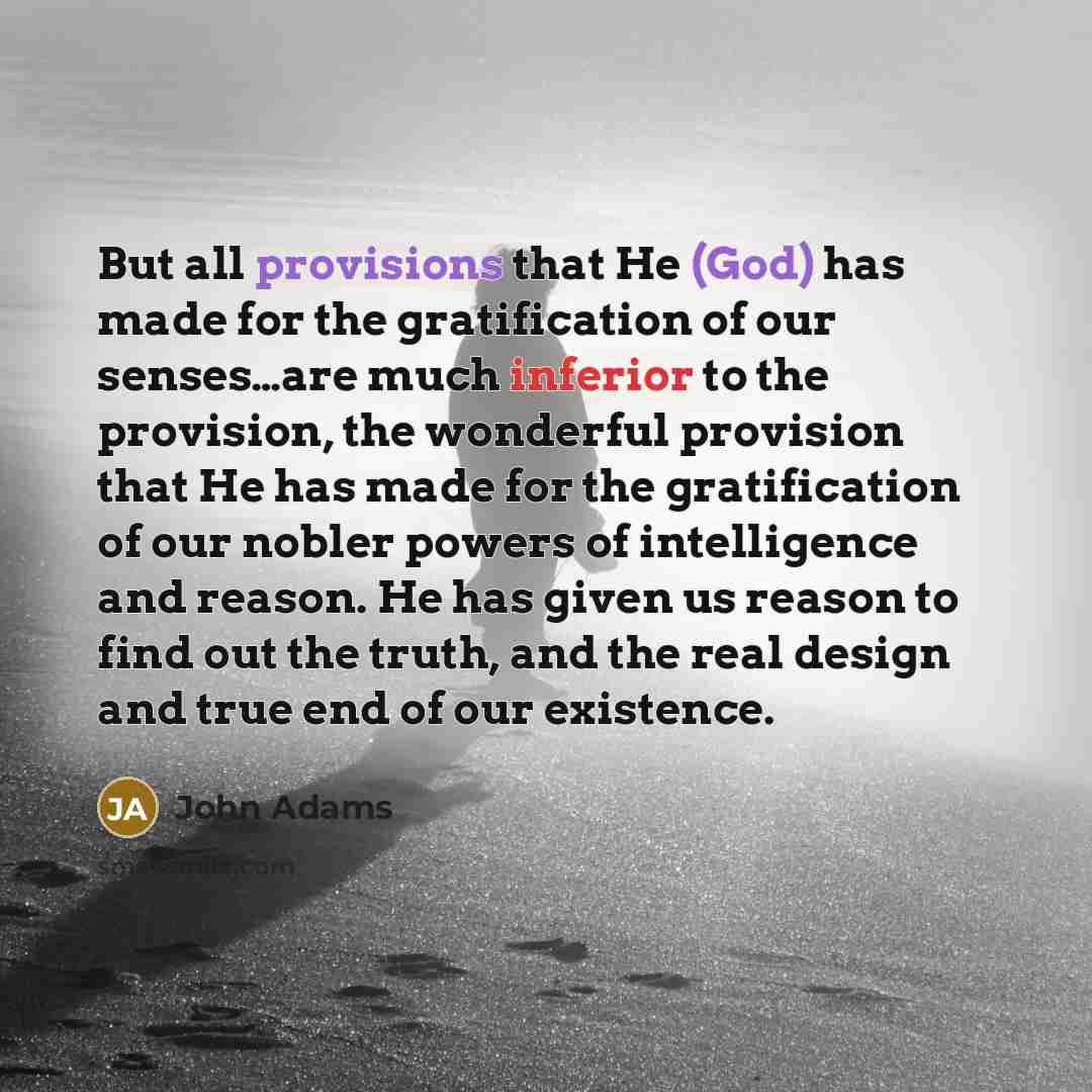 “But all provisions that He (God) has made for the gratification of our senses…are much inferior to the provision, the wonderful provision that He has made for the gratification of our nobler powers of intelligence and reason. He has given us reason to find out the truth, and the real design and…” quote by John Adams