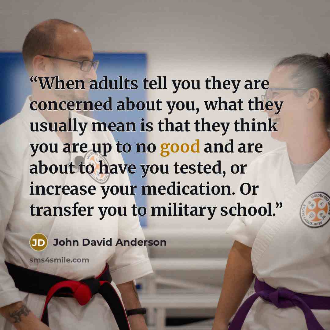 “When adults tell you they are concerned about you, what they usually mean is that they think you are up to no good and are about to have you tested, or increase your medication. Or transfer you to military school.” quote by John David Anderson