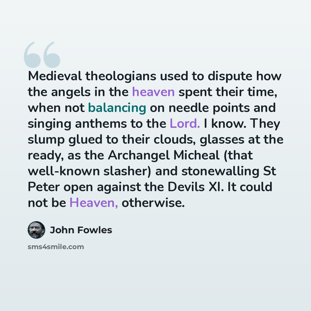 “Medieval theologians used to dispute how the angels in the heaven spent their time, when not balancing on needle points and singing anthems to the Lord. I know. They slump glued to their clouds, glasses at the ready, as the Archangel Micheal (that well-known slasher) and stonewalling St Peter open…” quote by John Fowles