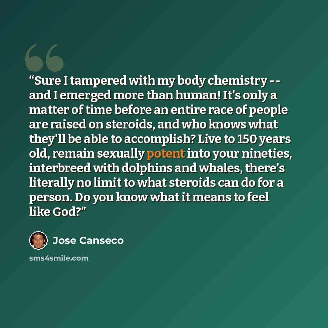 “Sure I tampered with my body chemistry -- and I emerged more than human! It's only a matter of time before an entire race of people are raised on steroids, and who knows what they'll be able to accomplish? Live to 150 years old, remain sexually potent into your nineties, interbreed with dolphins…” quote by José Canseco