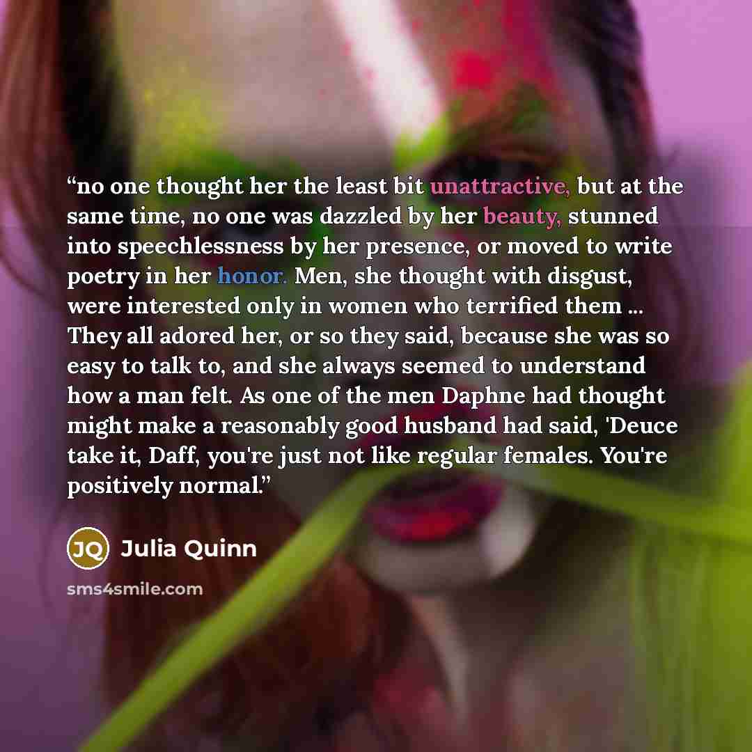 “no one thought her the least bit unattractive, but at the same time, no one was dazzled by her beauty, stunned into speechlessness by her presence, or moved to write poetry in her honor. Men, she thought with disgust, were interested only in women who terrified them ... They all adored her, or so…” quote by Julia Quinn
