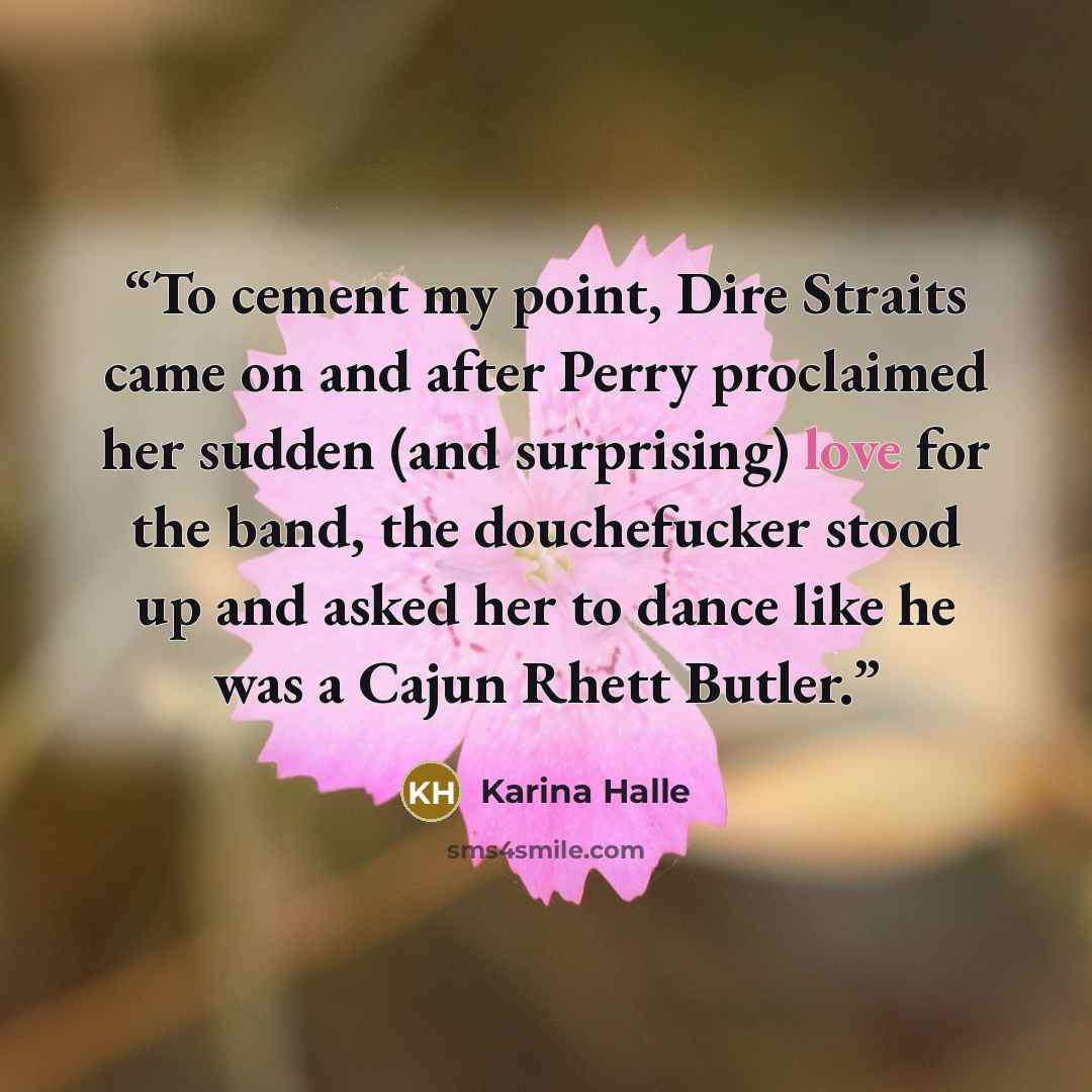 “To cement my point, Dire Straits came on and after Perry proclaimed her sudden (and surprising) love for the band, the douchefucker stood up and asked her to dance like he was a Cajun Rhett Butler.” quote by Karina Halle
