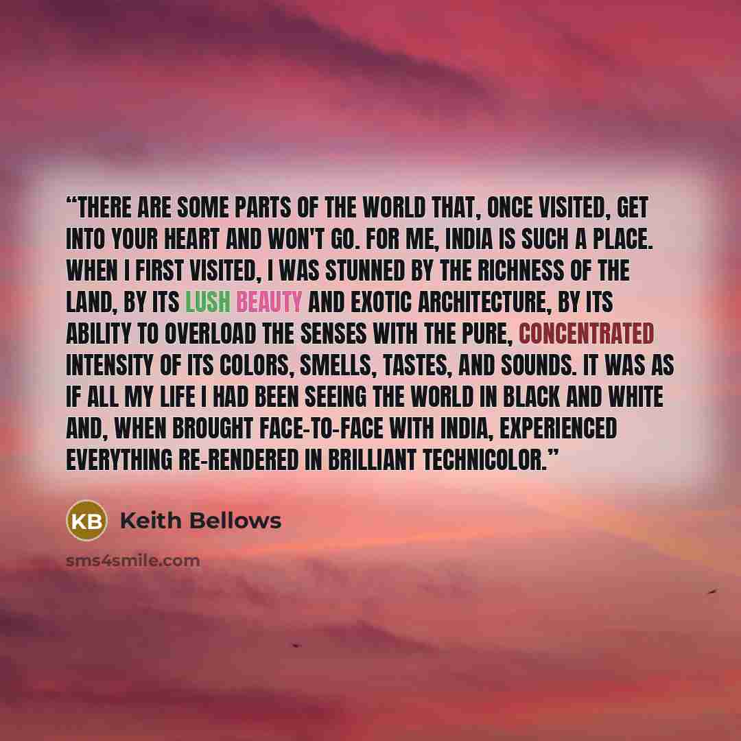 “There are some parts of the world that, once visited, get into your heart and won't go. For me, India is such a place. When I first visited, I was stunned by the richness of the land, by its lush beauty and exotic architecture, by its ability to overload the senses with the pure, concentrated…” quote by Keith Bellows