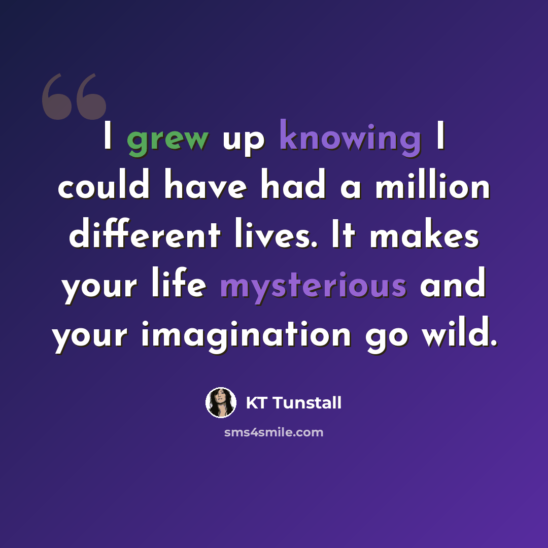 “I grew up knowing I could have had a million different lives. It makes your life mysterious and your imagination go wild.” quote by KT Tunstall