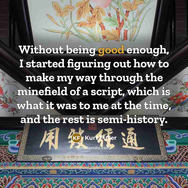“Without being good enough, I started figuring out how to make my way through the minefield of a script, which is what it was to me at the time, and the rest is semi-history.” quote by Kurt Fuller