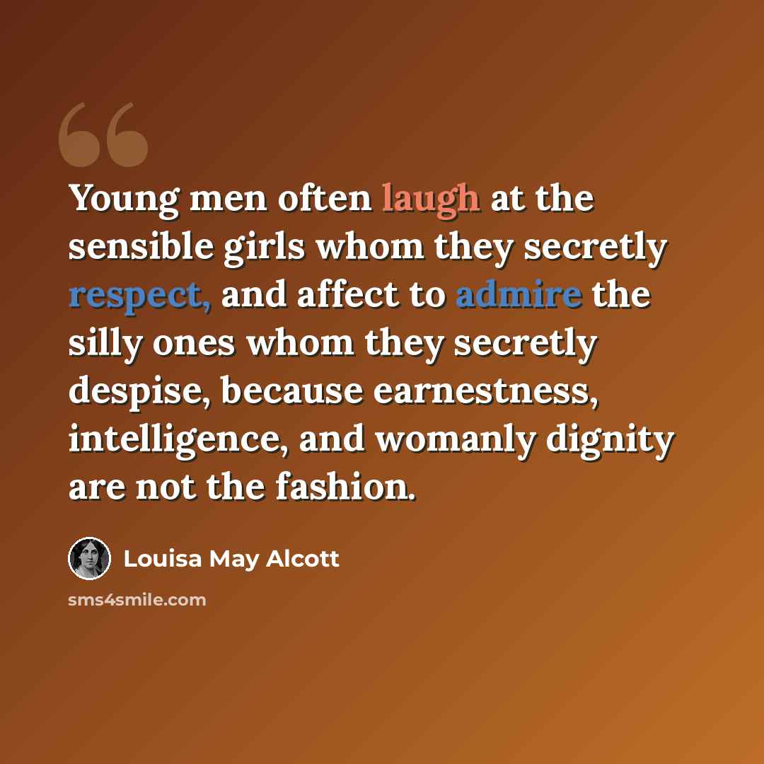 “Young men often laugh at the sensible girls whom they secretly respect, and affect to admire the silly ones whom they secretly despise, because earnestness, intelligence, and womanly dignity are not the fashion.” quote by Louisa May Alcott
