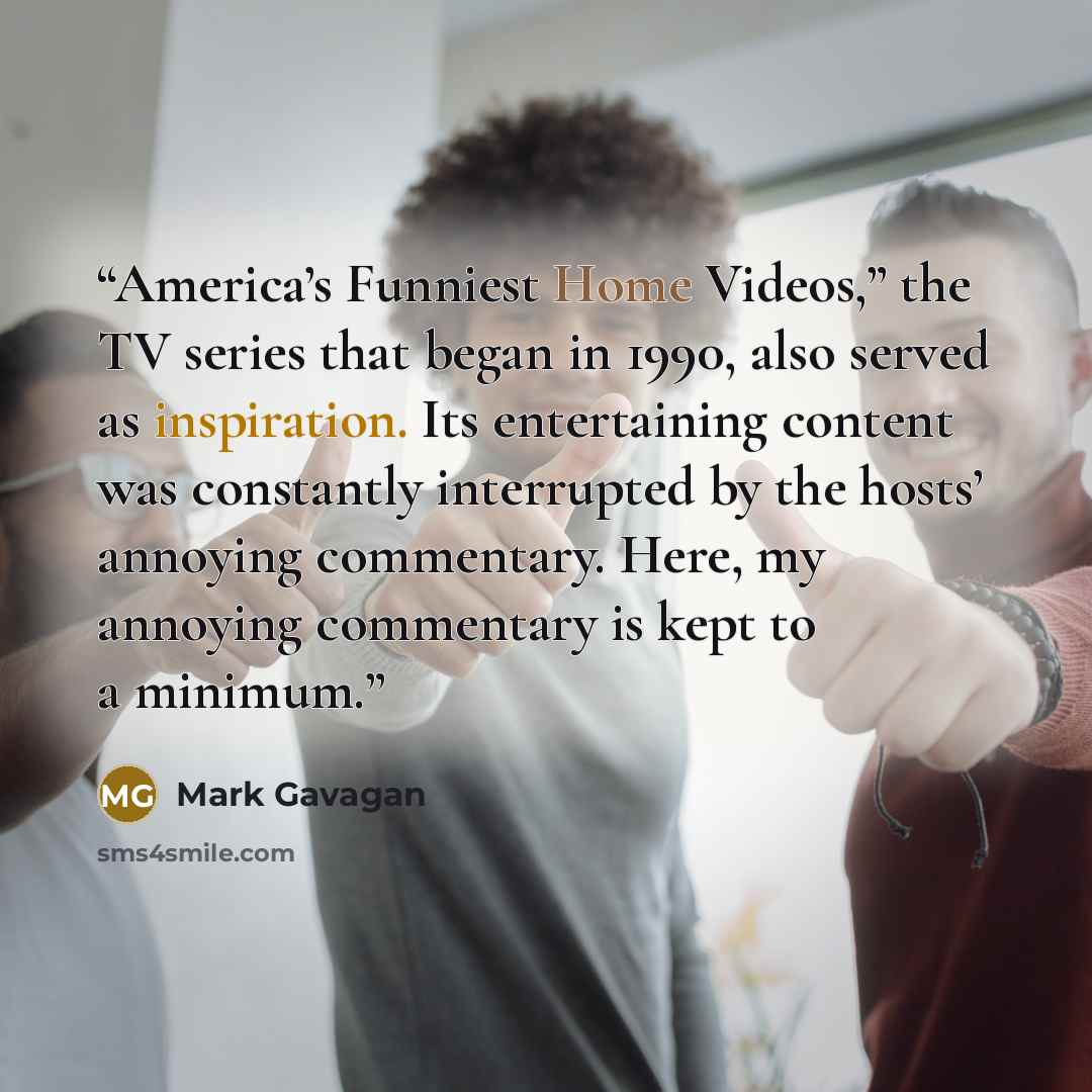 “America’s Funniest Home Videos,” the TV series that began in 1990, also served as inspiration. Its entertaining content was constantly interrupted by the hosts’ annoying commentary. Here, my annoying commentary is kept to a minimum.” quote by Mark Gavagan
