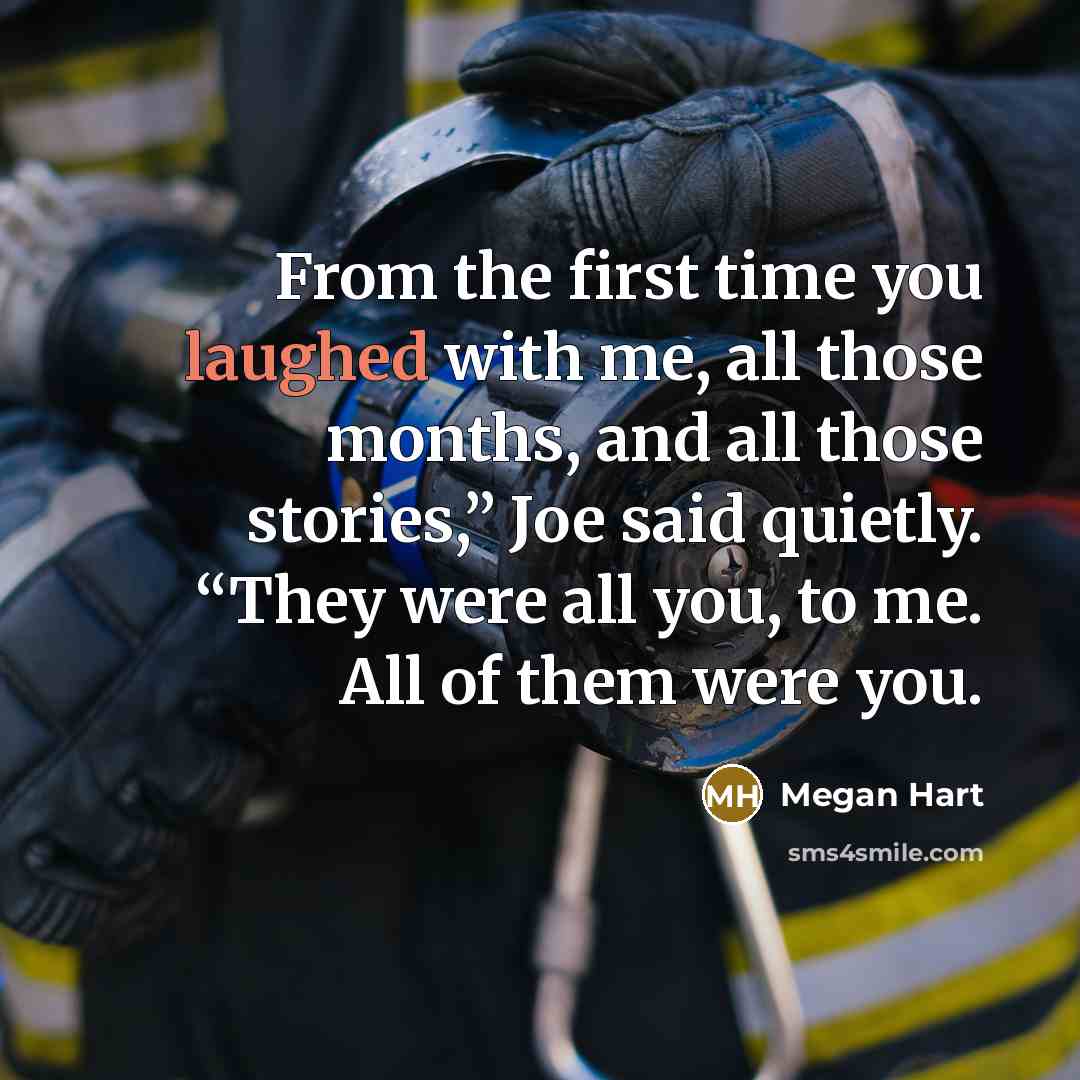 “From the first time you laughed with me, all those months, and all those stories,” Joe said quietly. “They were all you, to me. All of them were you.” quote by Megan Hart