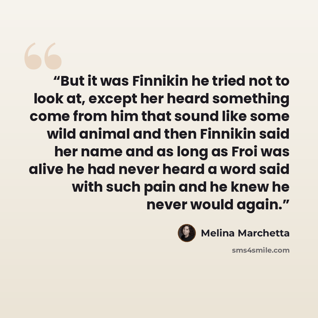 “But it was Finnikin he tried not to look at, except her heard something come from him that sound like some wild animal and then Finnikin said her name and as long as Froi was alive he had never heard a word said with such pain and he knew he never would again.” quote by Melina Marchetta