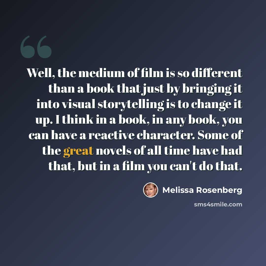 “Well, the medium of film is so different than a book that just by bringing it into visual storytelling is to change it up. I think in a book, in any book, you can have a reactive character. Some of the great novels of all time have had that, but in a film you can't do that.” quote by Melissa Rosenberg