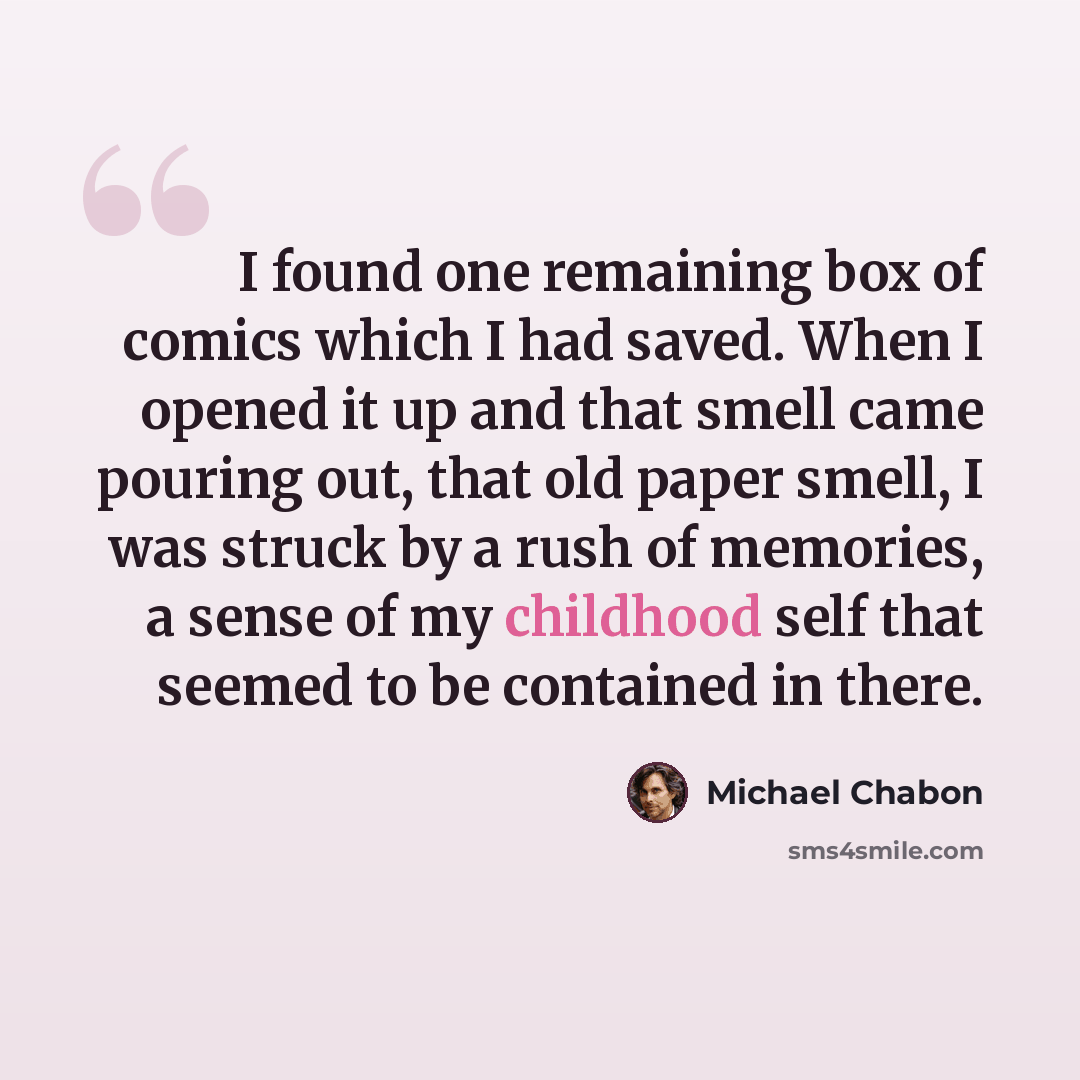 “I found one remaining box of comics which I had saved. When I opened it up and that smell came pouring out, that old paper smell, I was struck by a rush of memories, a sense of my childhood self that seemed to be contained in there.” quote by Michael Chabon