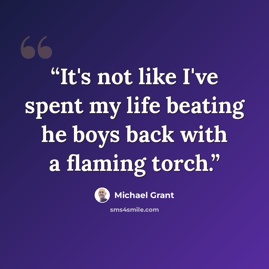 “It's not like I've spent my life beating he boys back with a flaming torch.” quote by Michael Grant