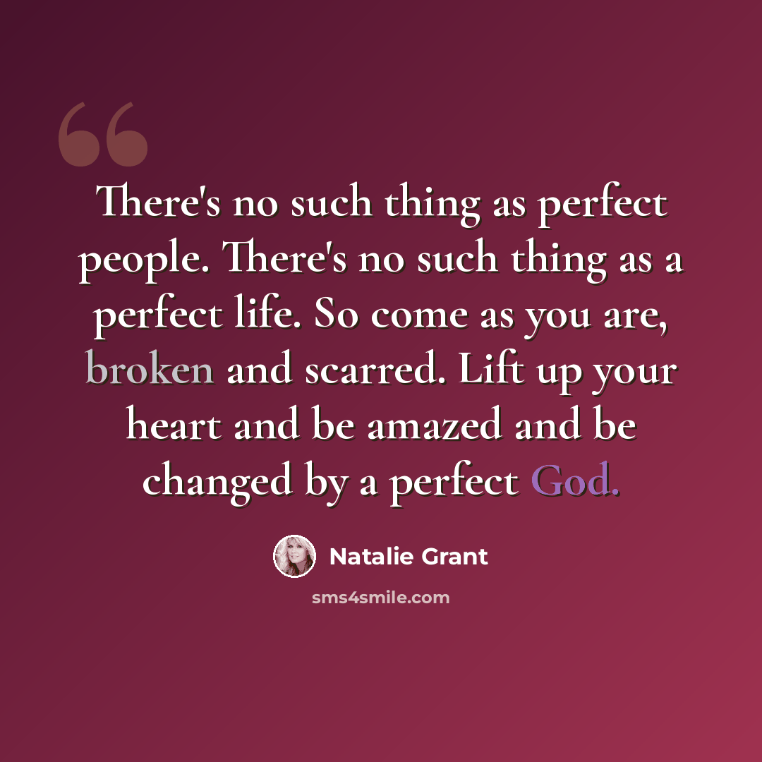 “There's no such thing as perfect people. There's no such thing as a perfect life. So come as you are, broken and scarred. Lift up your heart and be amazed and be changed by a perfect God.” quote by Natalie Grant