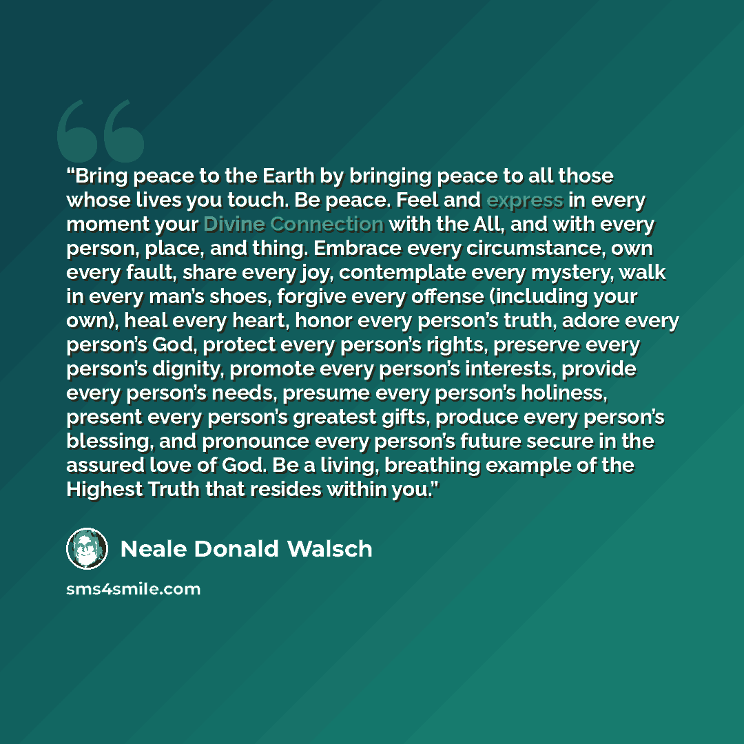 “Bring peace to the Earth by bringing peace to all those whose lives you touch. Be peace. Feel and express in every moment your Divine Connection with the All, and with every person, place, and thing. Embrace every circumstance, own every fault, share every joy, contemplate every mystery, walk in…” quote by Neale Donald Walsch