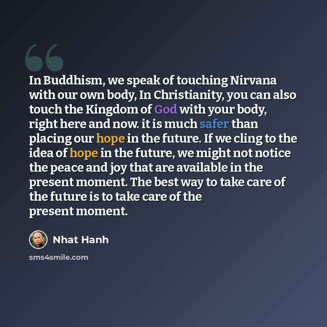 “In Buddhism, we speak of touching Nirvana with our own body, In Christianity, you can also touch the Kingdom of God with your body, right here and now. it is much safer than placing our hope in the future. If we cling to the idea of hope in the future, we might not notice the peace and joy that…” quote by Nhat Hanh