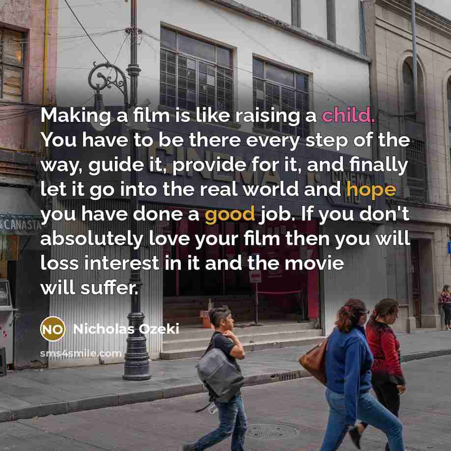 “Making a film is like raising a child. You have to be there every step of the way, guide it, provide for it, and finally let it go into the real world and hope you have done a good job. If you don't absolutely love your film then you will loss interest in it and the movie will suffer.” quote by Nicholas Ozeki