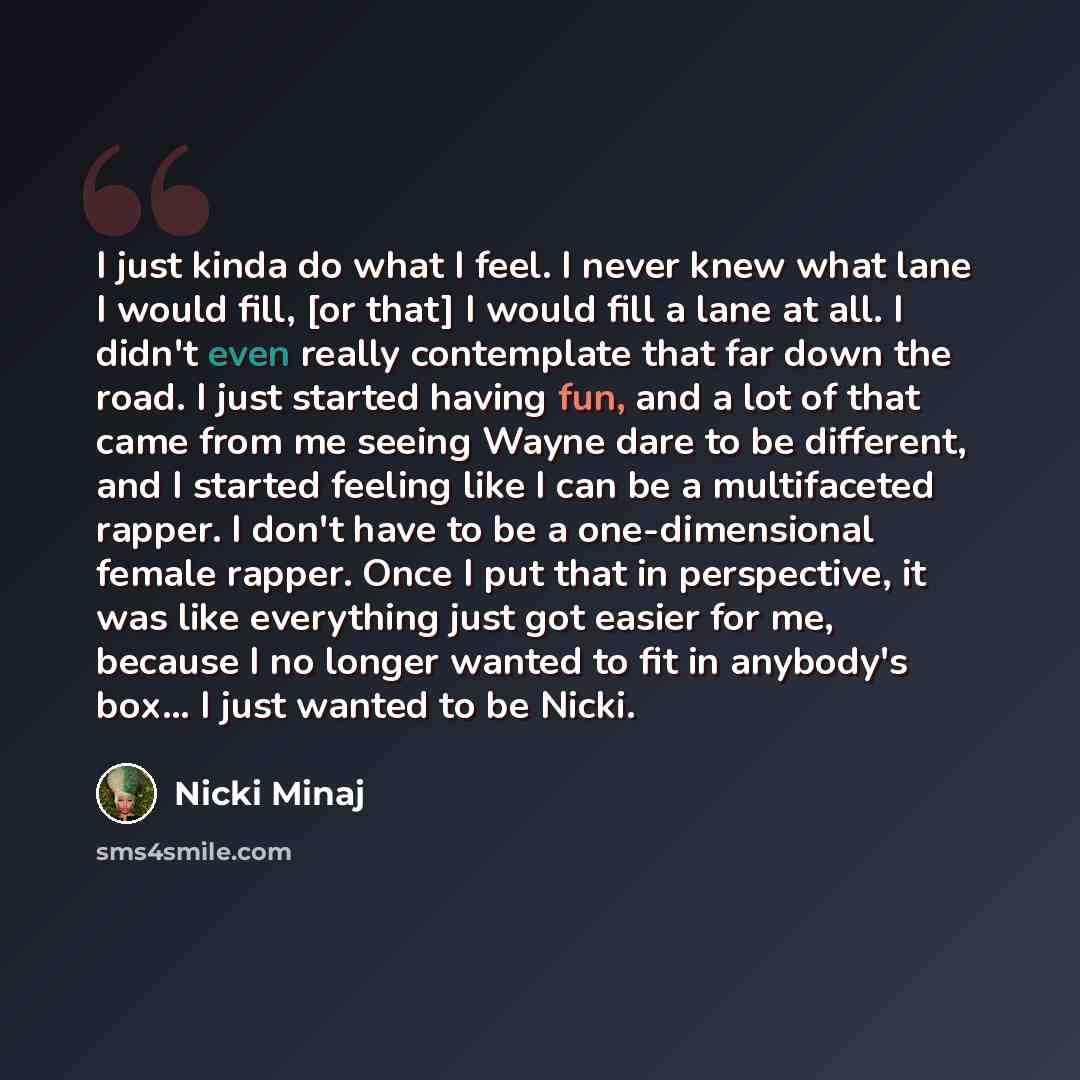 “I just kinda do what I feel. I never knew what lane I would fill, [or that] I would fill a lane at all. I didn't even really contemplate that far down the road. I just started having fun, and a lot of that came from me seeing Wayne dare to be different, and I started feeling like I can be a…” quote by Nicki Minaj
