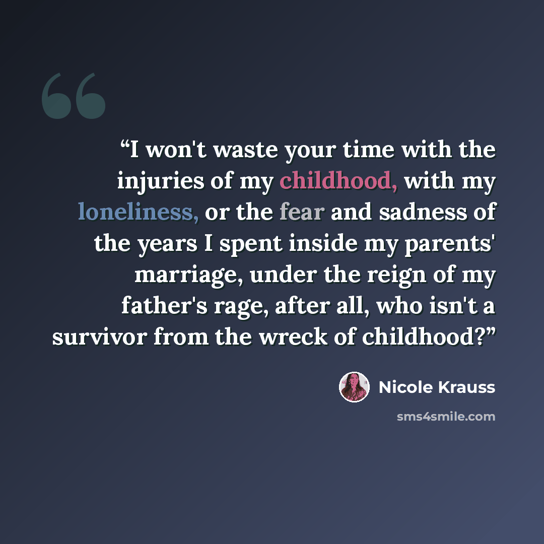 “I won't waste your time with the injuries of my childhood, with my loneliness, or the fear and sadness of the years I spent inside my parents' marriage, under the reign of my father's rage, after all, who isn't a survivor from the wreck of childhood?” quote by Nicole Krauss