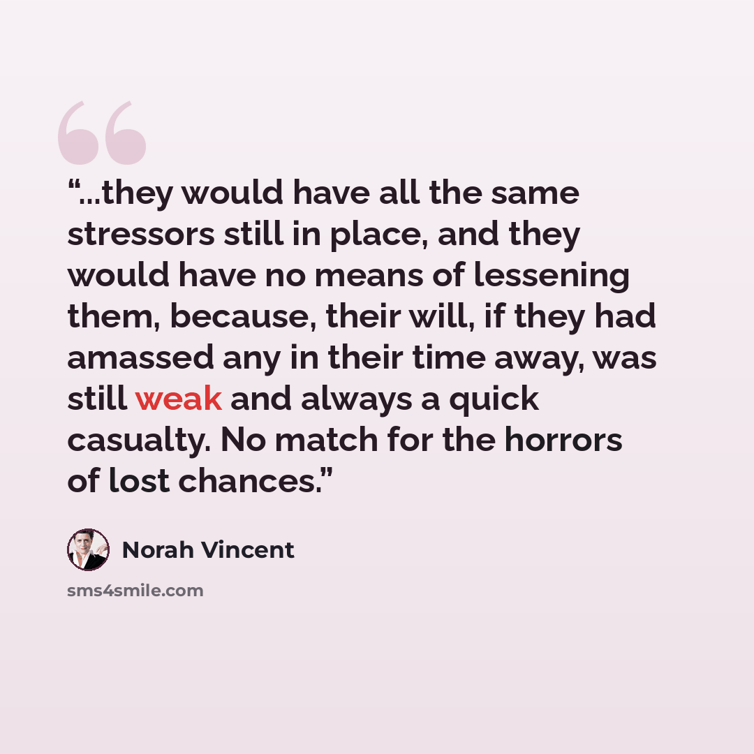 “...they would have all the same stressors still in place, and they would have no means of lessening them, because, their will, if they had amassed any in their time away, was still weak and always a quick casualty. No match for the horrors of lost chances.” quote by Norah Vincent