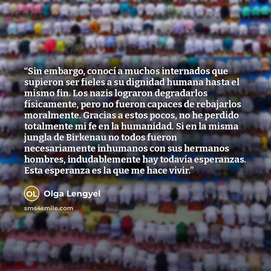 “Sin embargo, conocí a muchos internados que supieron ser fieles a su dignidad humana hasta el mismo fin. Los nazis lograron degradarlos físicamente, pero no fueron capaces de rebajarlos moralmente. Gracias a estos pocos, no he perdido totalmente mi fe en la humanidad. Si en la misma jungla de…” quote by Olga Lengyel