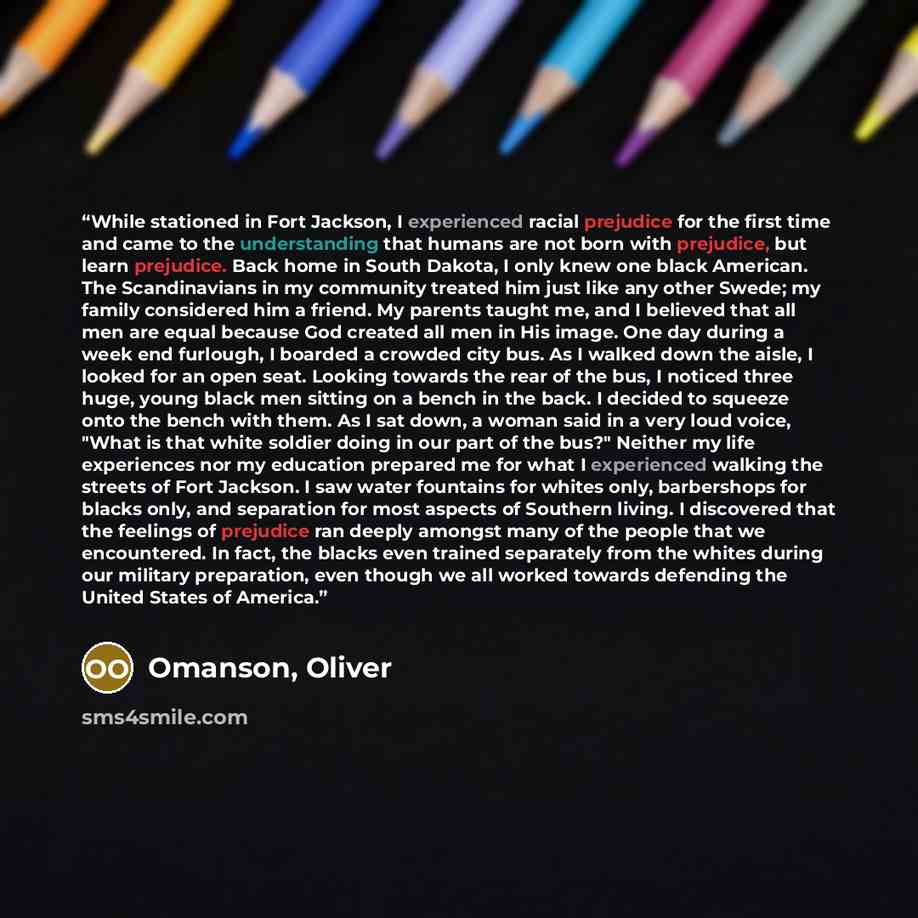 “While stationed in Fort Jackson, I experienced racial prejudice for the first time and came to the understanding that humans are not born with prejudice, but learn prejudice. Back home in South Dakota, I only knew one black American. The Scandinavians in my community treated him just like any…” quote by Omanson, Oliver