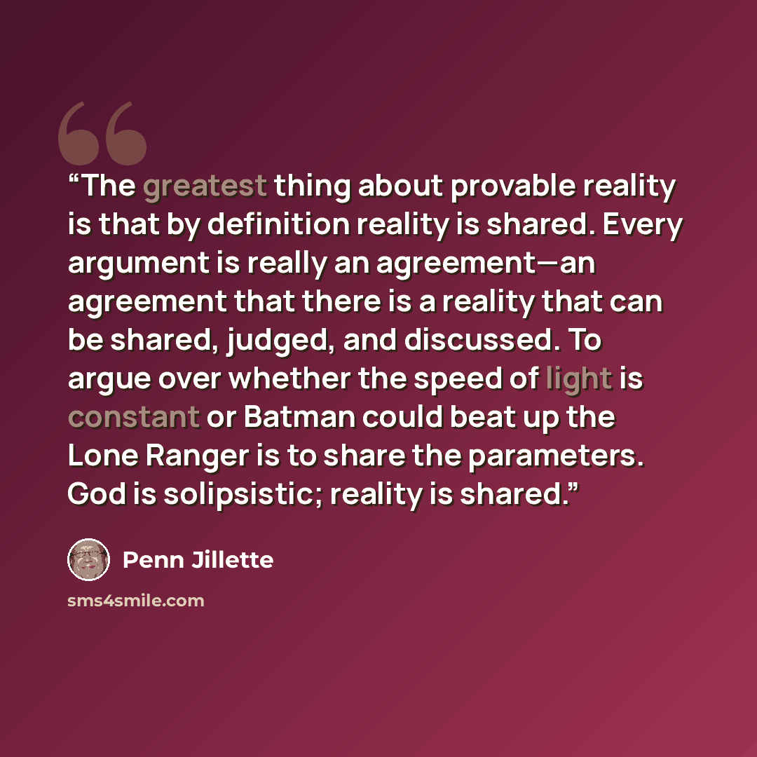“The greatest thing about provable reality is that by definition reality is shared. Every argument is really an agreement—an agreement that there is a reality that can be shared, judged, and discussed. To argue over whether the speed of light is constant or Batman could beat up the Lone Ranger is…” quote by Penn Jillette
