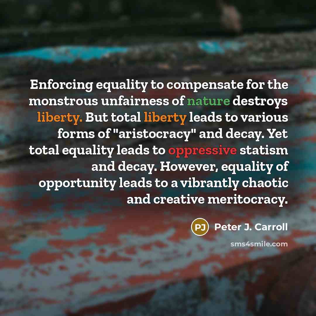 “Enforcing equality to compensate for the monstrous unfairness of nature destroys liberty. But total liberty leads to various forms of "aristocracy" and decay. Yet total equality leads to oppressive statism and decay. However, equality of opportunity leads to a vibrantly chaotic and creative…” quote by Peter J. Carroll
