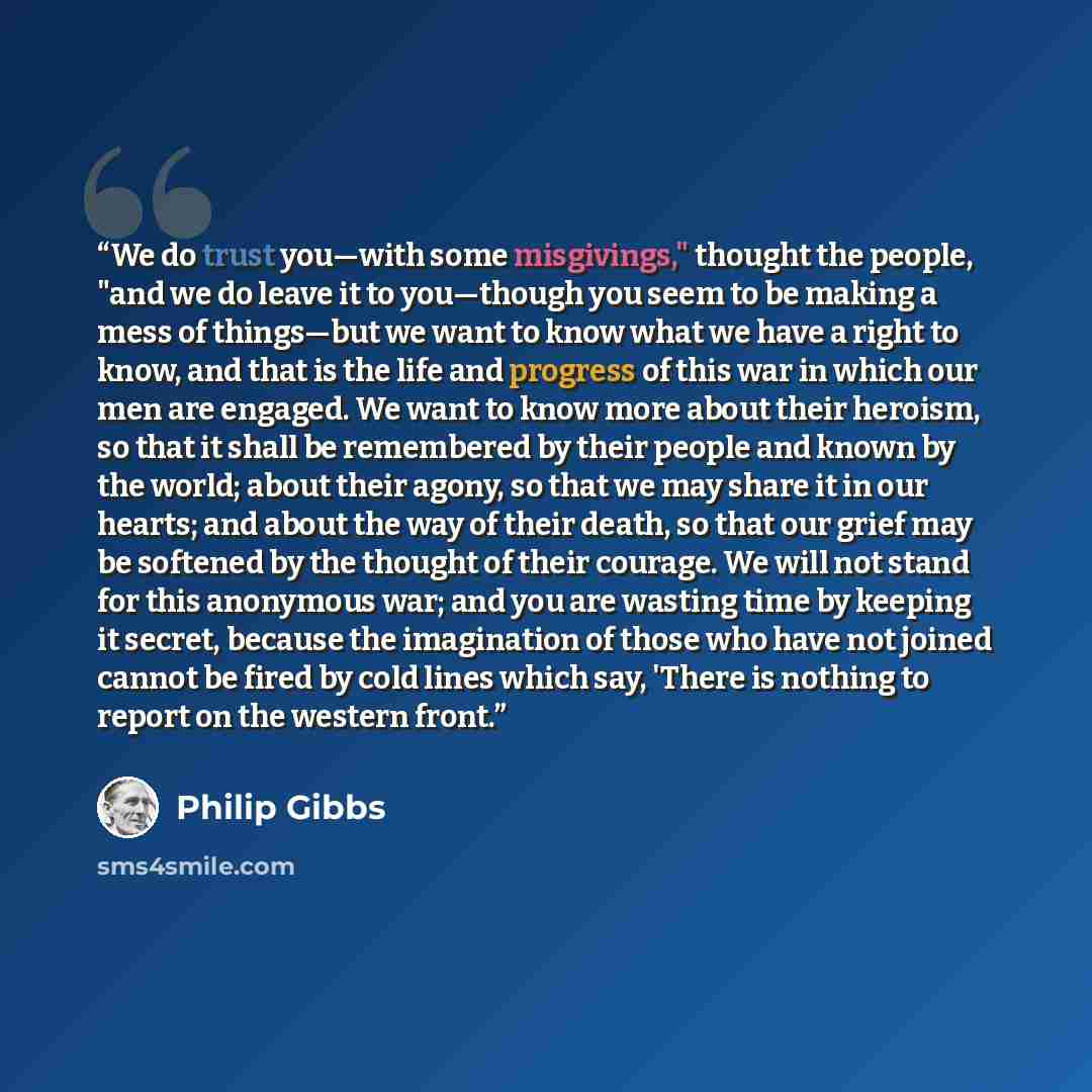 “We do trust you—with some misgivings," thought the people, "and we do leave it to you—though you seem to be making a mess of things—but we want to know what we have a right to know, and that is the life and progress of this war in which our men are engaged. We want to know more about their…” quote by Philip Gibbs