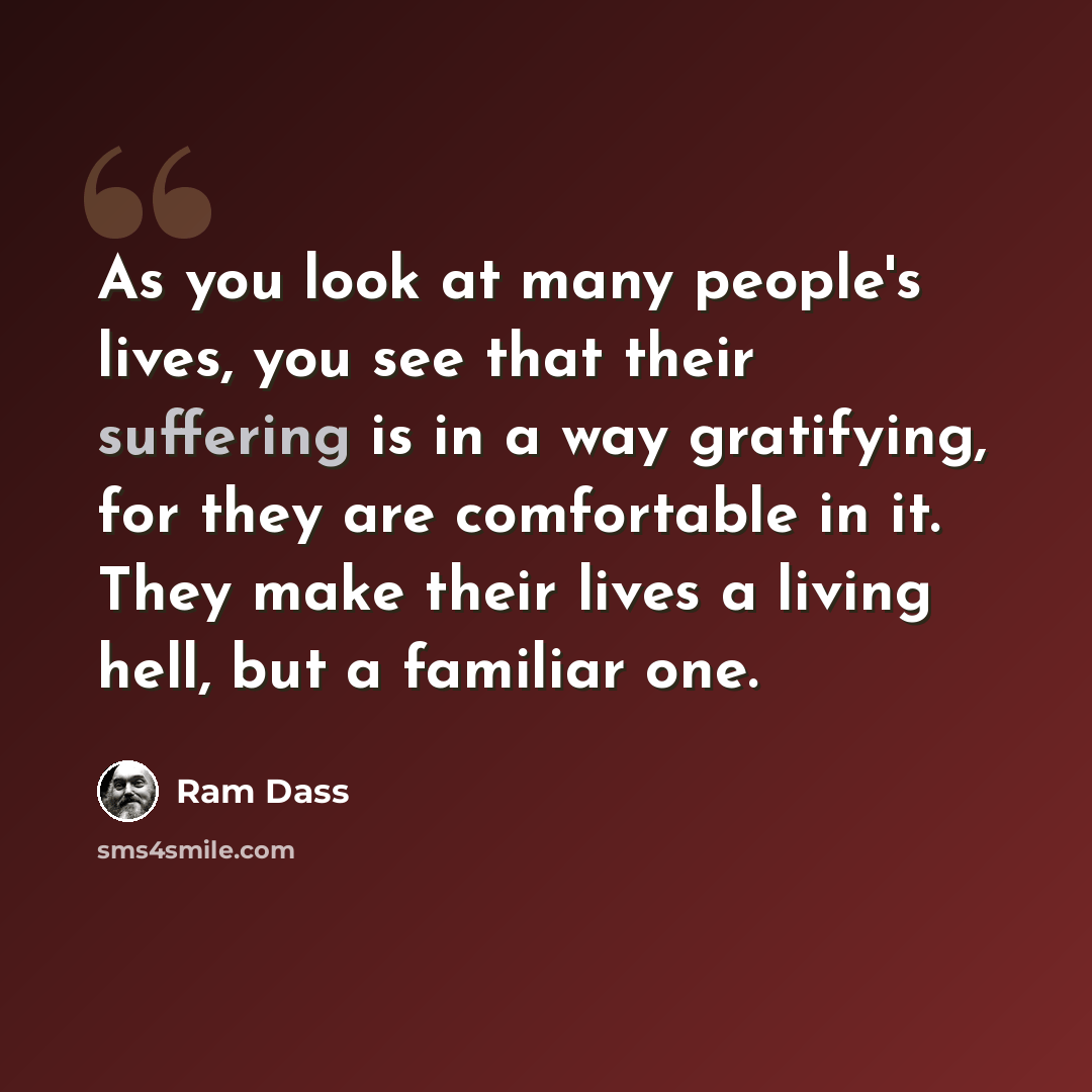 “As you look at many people's lives, you see that their suffering is in a way gratifying, for they are comfortable in it. They make their lives a living hell, but a familiar one.” quote by Ram Dass