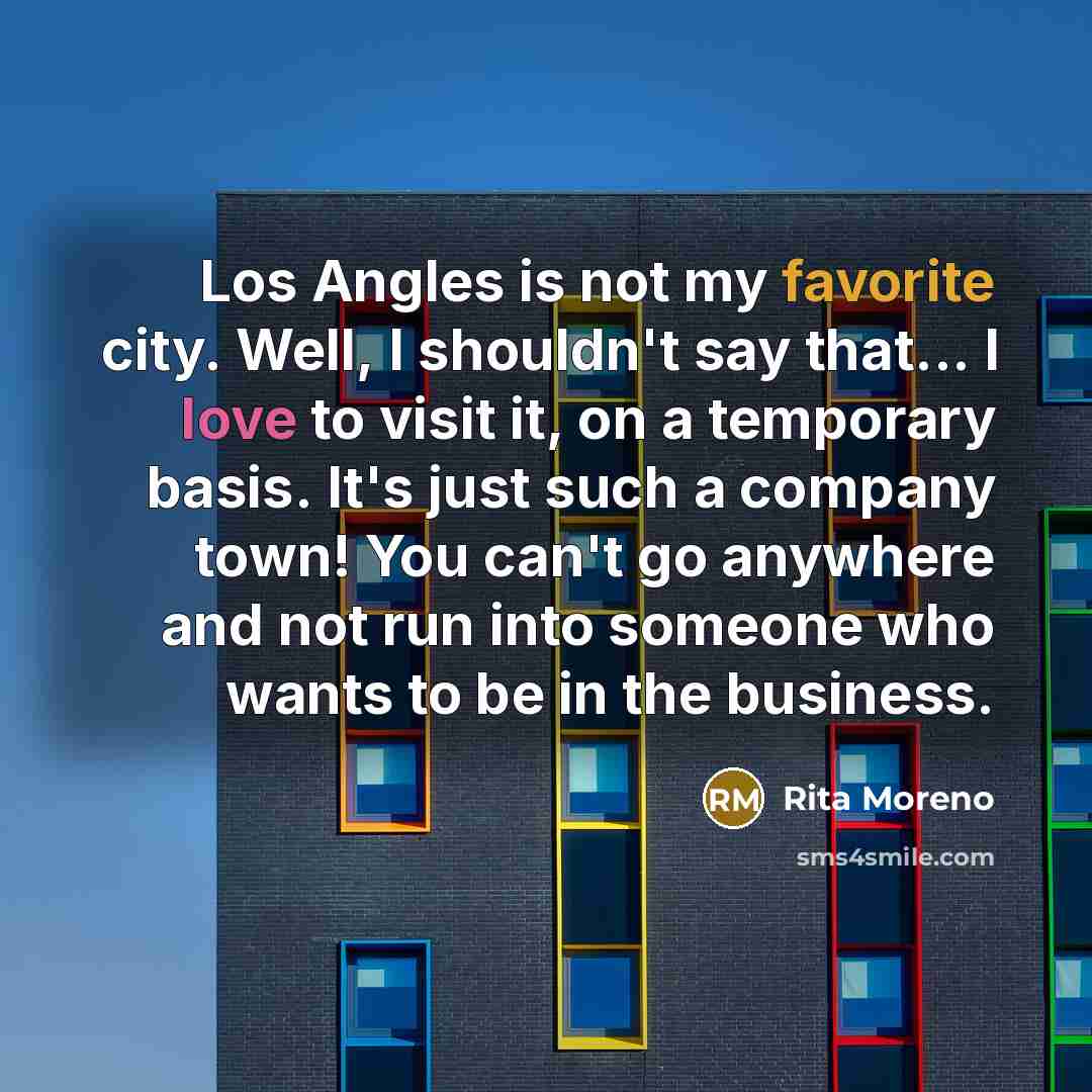 “Los Angles is not my favorite city. Well, I shouldn't say that... I love to visit it, on a temporary basis. It's just such a company town! You can't go anywhere and not run into someone who wants to be in the business.” quote by Rita Moreno