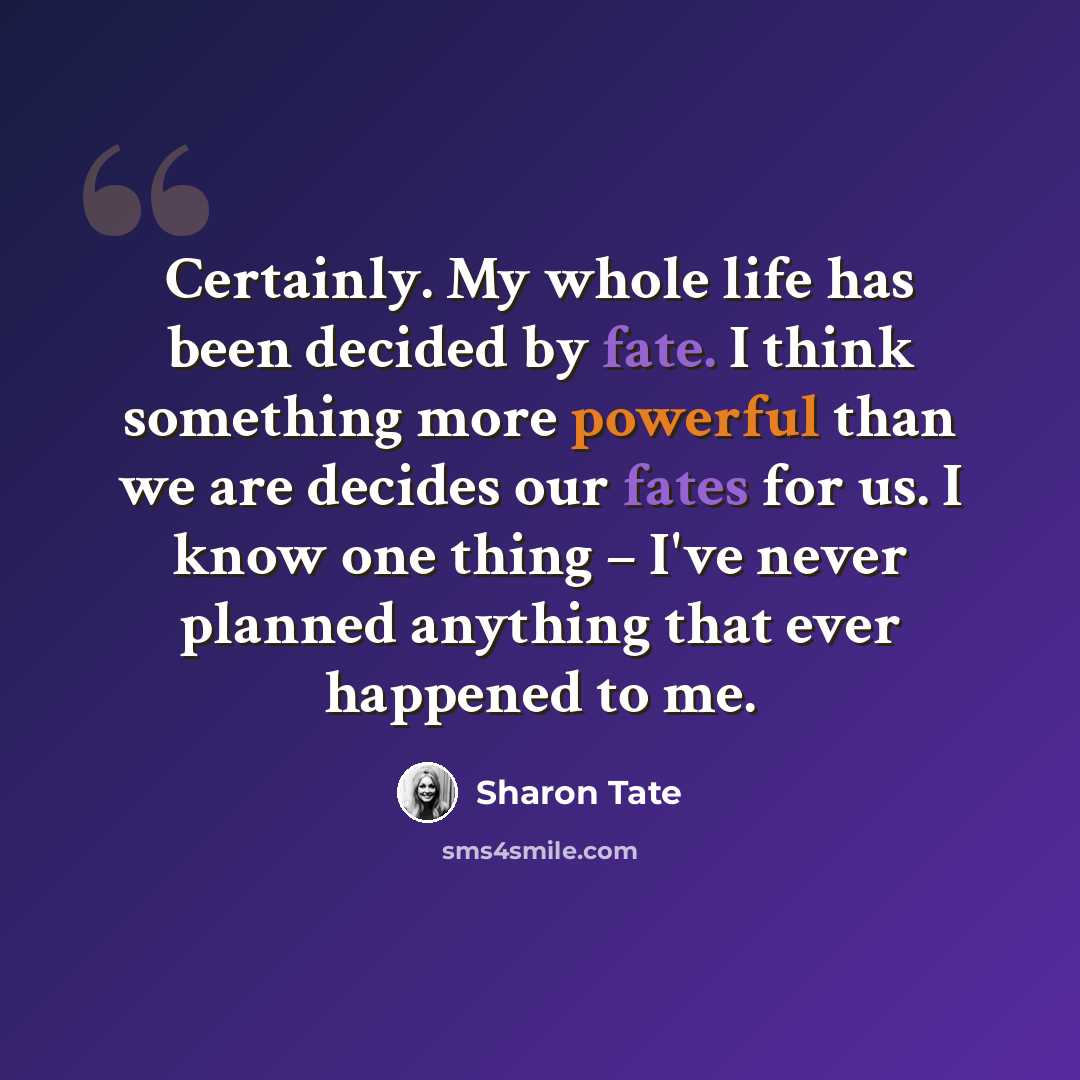 “Certainly. My whole life has been decided by fate. I think something more powerful than we are decides our fates for us. I know one thing – I've never planned anything that ever happened to me.” quote by Sharon Tate