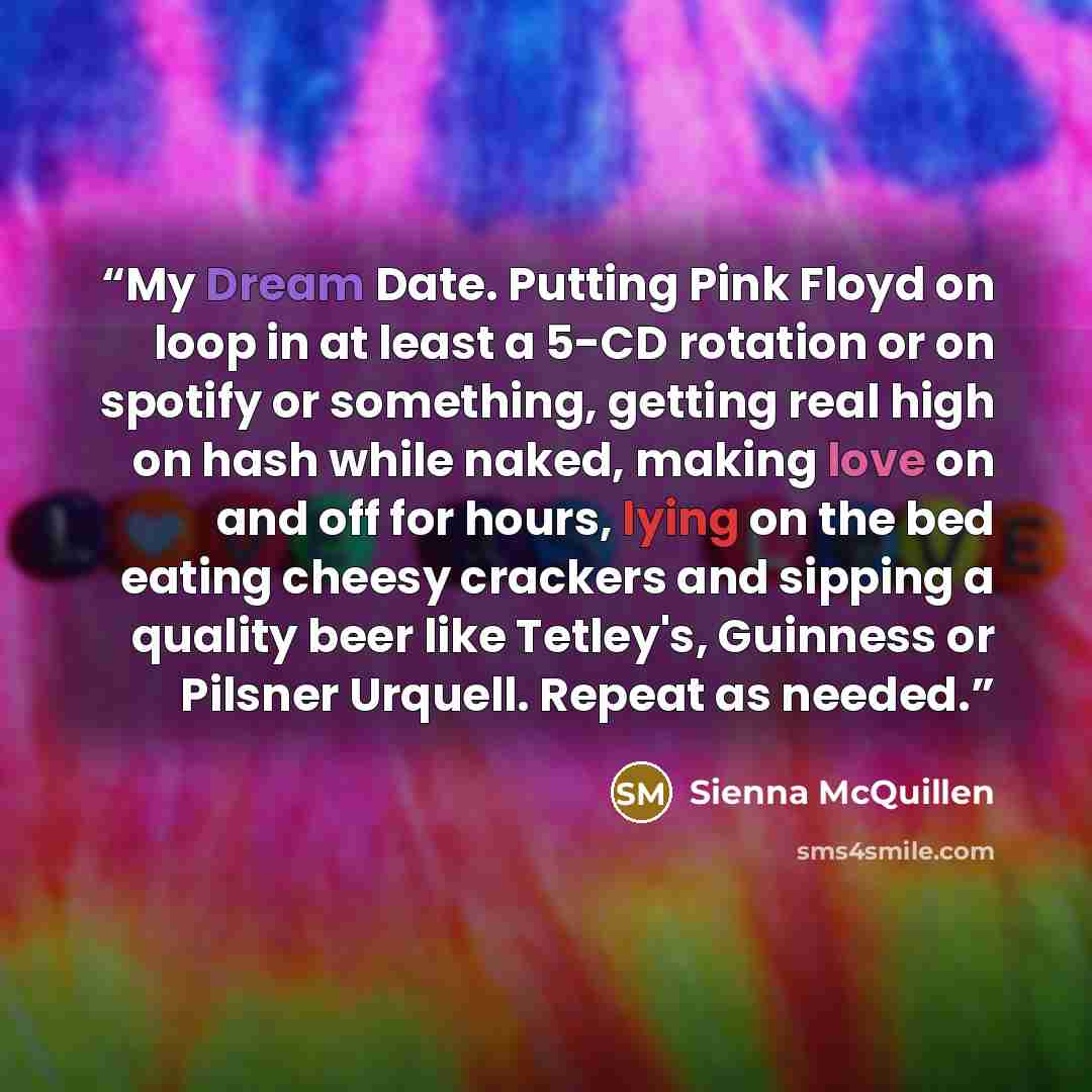 “My Dream Date. Putting Pink Floyd on loop in at least a 5-CD rotation or on spotify or something, getting real high on hash while naked, making love on and off for hours, lying on the bed eating cheesy crackers and sipping a quality beer like Tetley's, Guinness or Pilsner Urquell. Repeat as needed.” quote by Sienna McQuillen