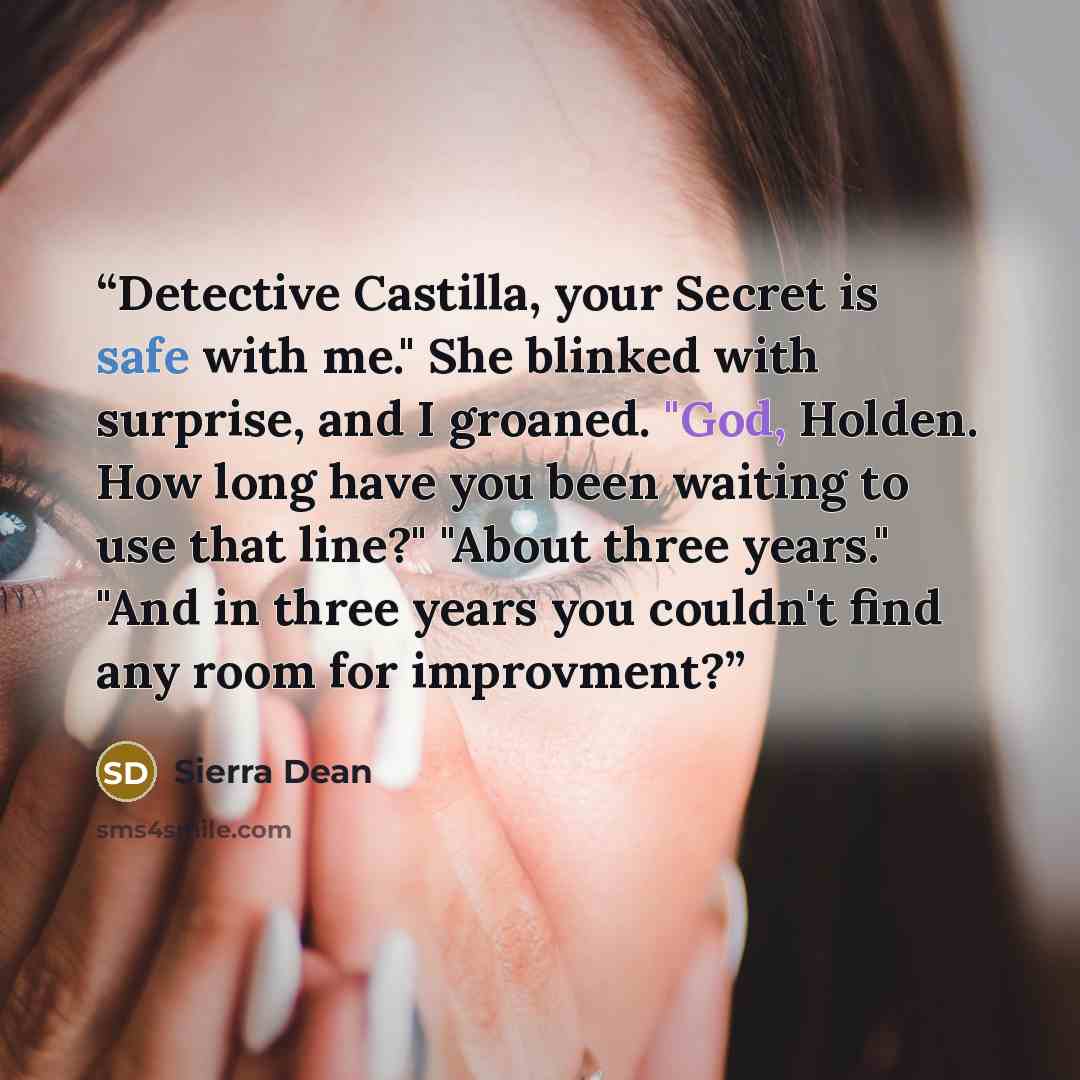 “Detective Castilla, your Secret is safe with me." She blinked with surprise, and I groaned. "God, Holden. How long have you been waiting to use that line?" "About three years." "And in three years you couldn't find any room for improvment?” quote by Sierra Dean