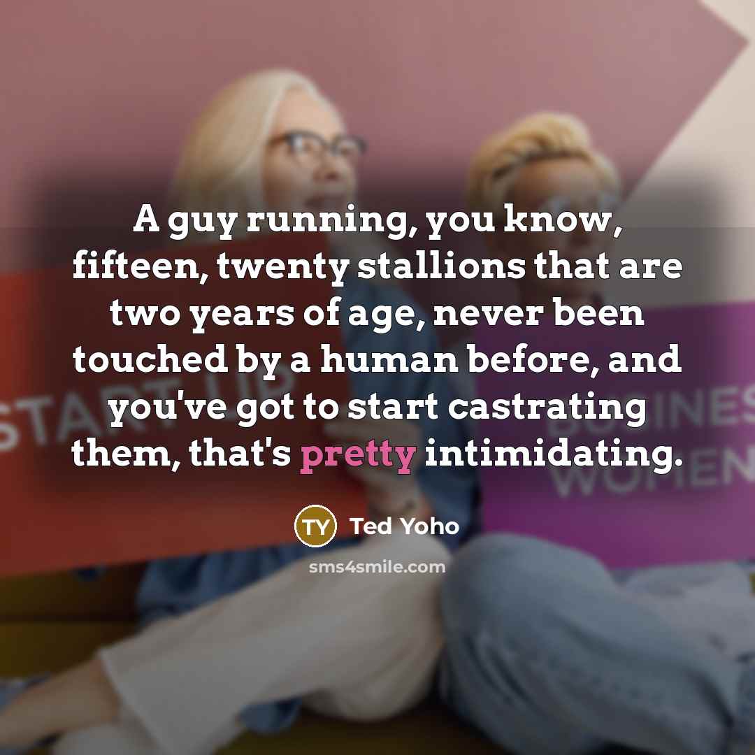 “A guy running, you know, fifteen, twenty stallions that are two years of age, never been touched by a human before, and you've got to start castrating them, that's pretty intimidating.” quote by Ted Yoho