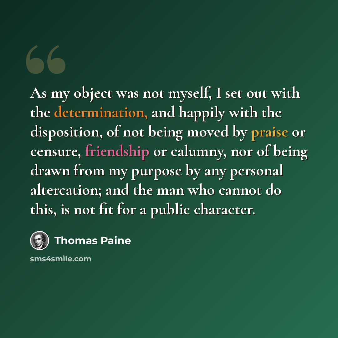 “As my object was not myself, I set out with the determination, and happily with the disposition, of not being moved by praise or censure, friendship or calumny, nor of being drawn from my purpose by any personal altercation; and the man who cannot do this, is not fit for a public character.” quote by Thomas Paine
