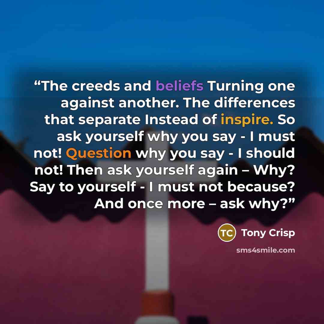 “The creeds and beliefs Turning one against another. The differences that separate Instead of inspire. So ask yourself why you say - I must not! Question why you say - I should not! Then ask yourself again – Why? Say to yourself - I must not because? And once more – ask why?” quote by Tony Crisp
