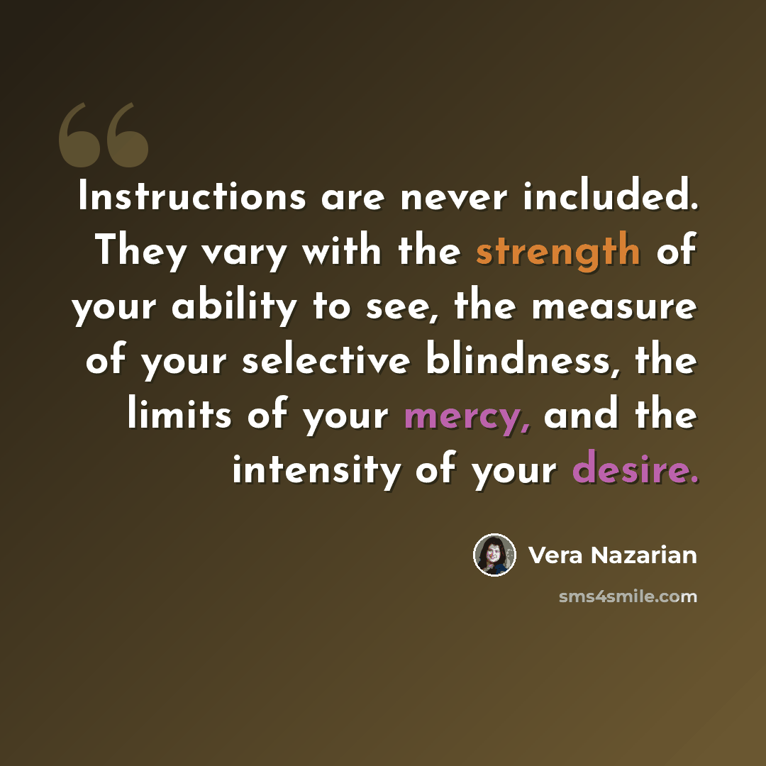 “Instructions are never included. They vary with the strength of your ability to see, the measure of your selective blindness, the limits of your mercy, and the intensity of your desire.” quote by Vera Nazarian
