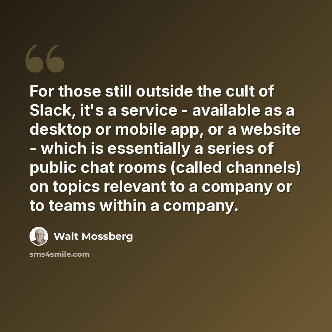 “For those still outside the cult of Slack, it's a service - available as a desktop or mobile app, or a website - which is essentially a series of public chat rooms (called channels) on topics relevant to a company or to teams within a company.” quote by Walt Mossberg