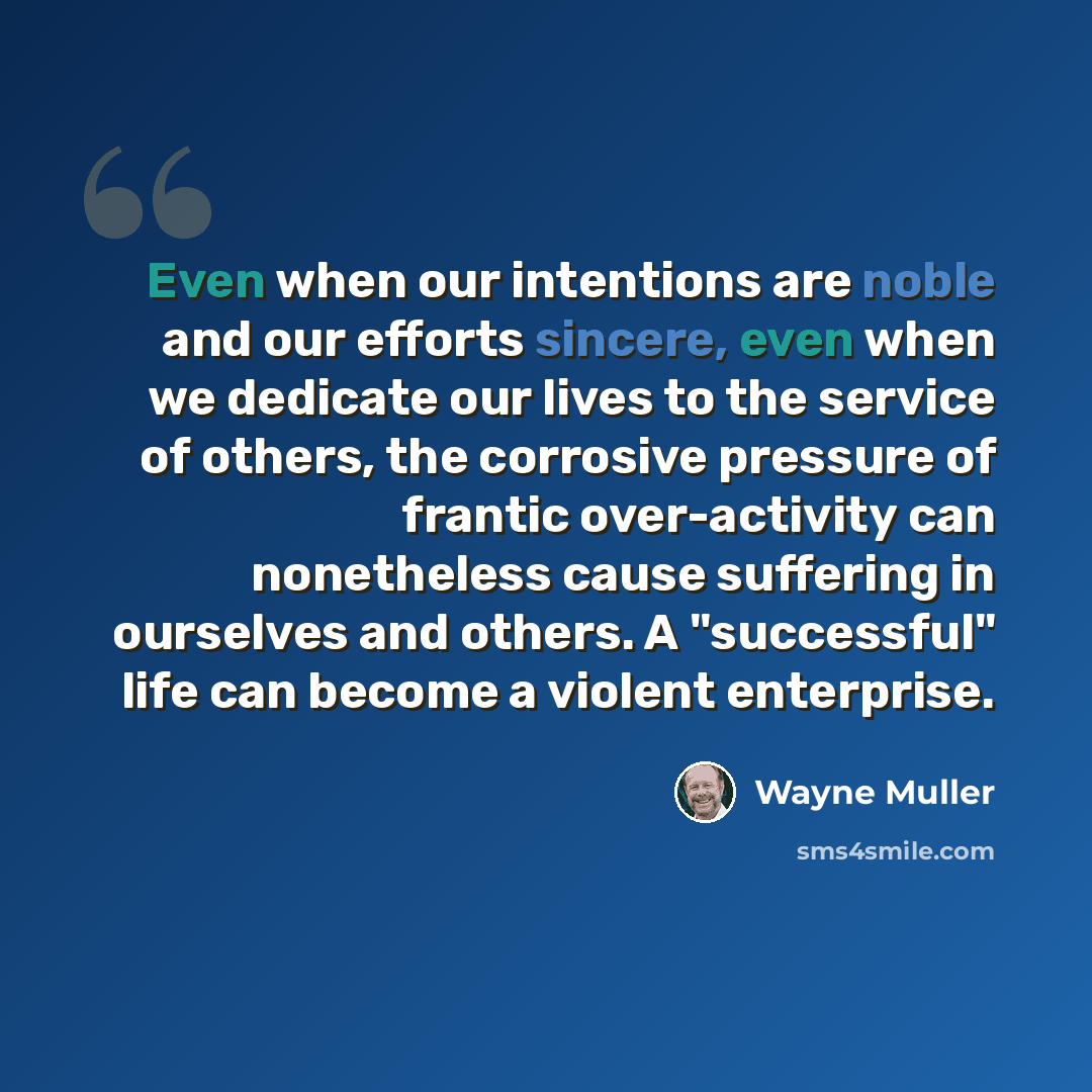 “Even when our intentions are noble and our efforts sincere, even when we dedicate our lives to the service of others, the corrosive pressure of frantic over-activity can nonetheless cause suffering in ourselves and others. A "successful" life can become a violent enterprise.” quote by Wayne Muller