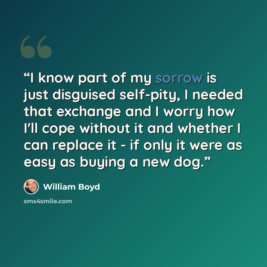 “I know part of my sorrow is just disguised self-pity, I needed that exchange and I worry how I'll cope without it and whether I can replace it - if only it were as easy as buying a new dog.” quote by William Boyd