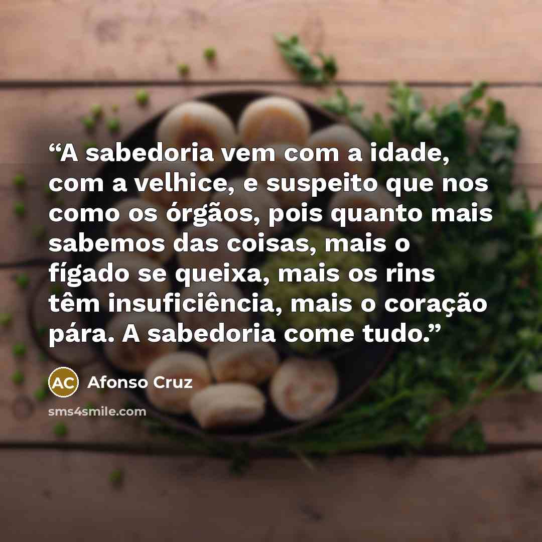“A sabedoria vem com a idade, com a velhice, e suspeito que nos como os órgãos, pois quanto mais sabemos das coisas, mais o fígado se queixa, mais os rins têm insuficiência, mais o coração pára. A sabedoria come tudo.” quote by Afonso Cruz
