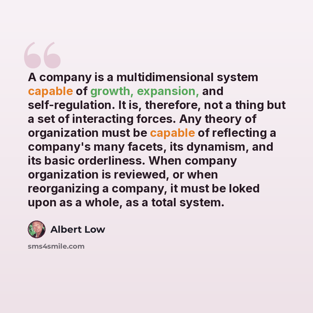 “A company is a multidimensional system capable of growth, expansion, and self-regulation. It is, therefore, not a thing but a set of interacting forces. Any theory of organization must be capable of reflecting a company's many facets, its dynamism, and its basic orderliness. When company…” quote by Albert Low