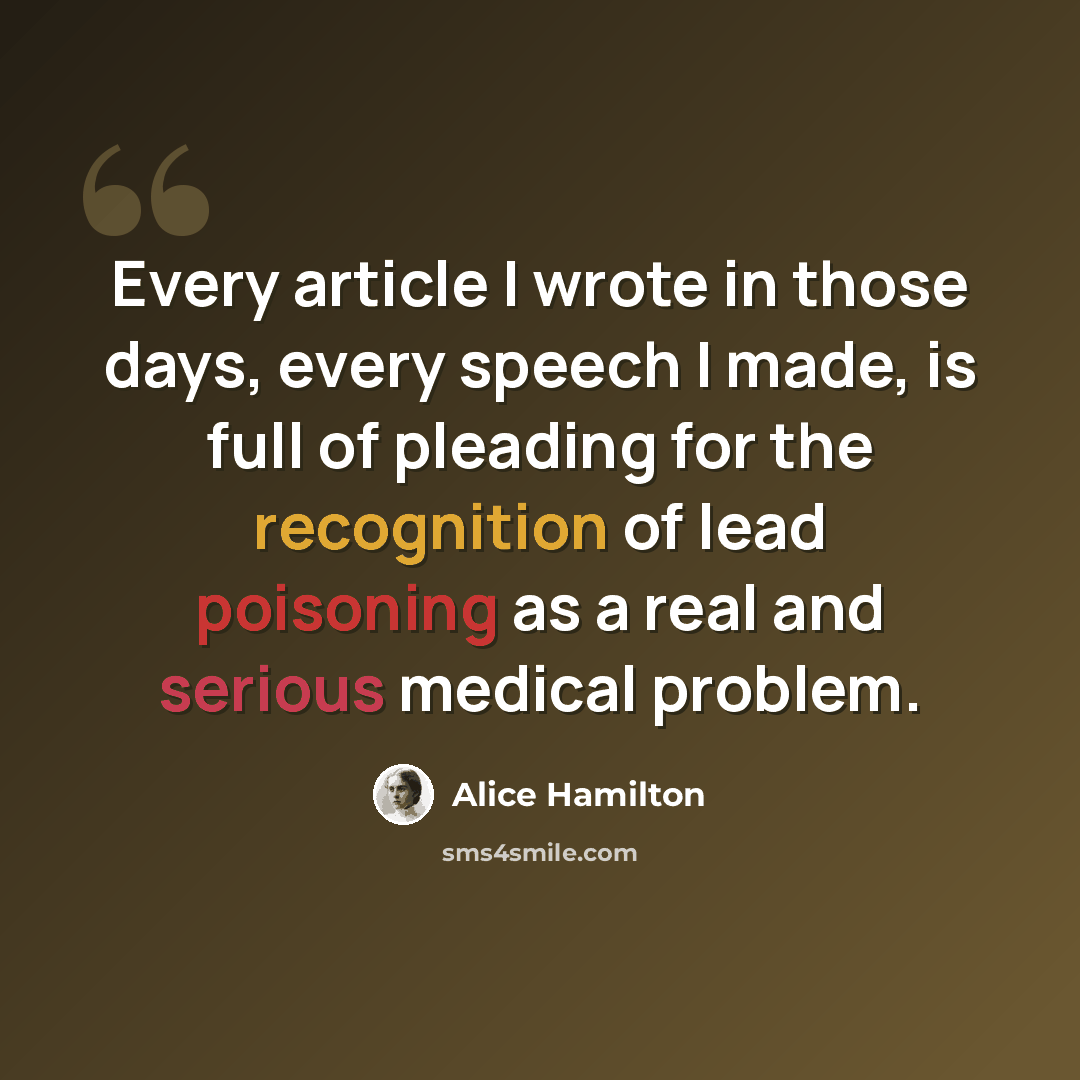 “Every article I wrote in those days, every speech I made, is full of pleading for the recognition of lead poisoning as a real and serious medical problem.” quote by Alice Hamilton