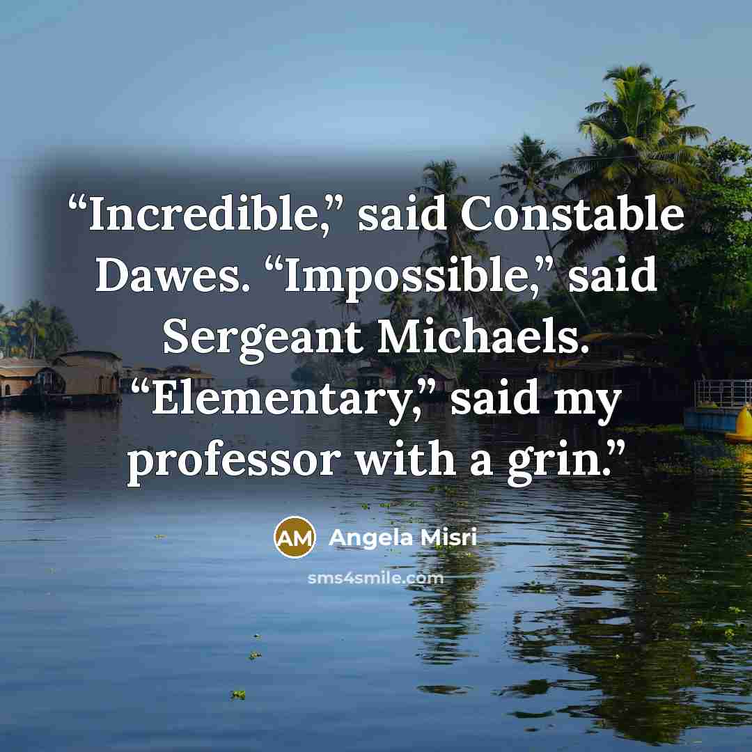 “Incredible,” said Constable Dawes. “Impossible,” said Sergeant Michaels. “Elementary,” said my professor with a grin.” quote by Angela Misri