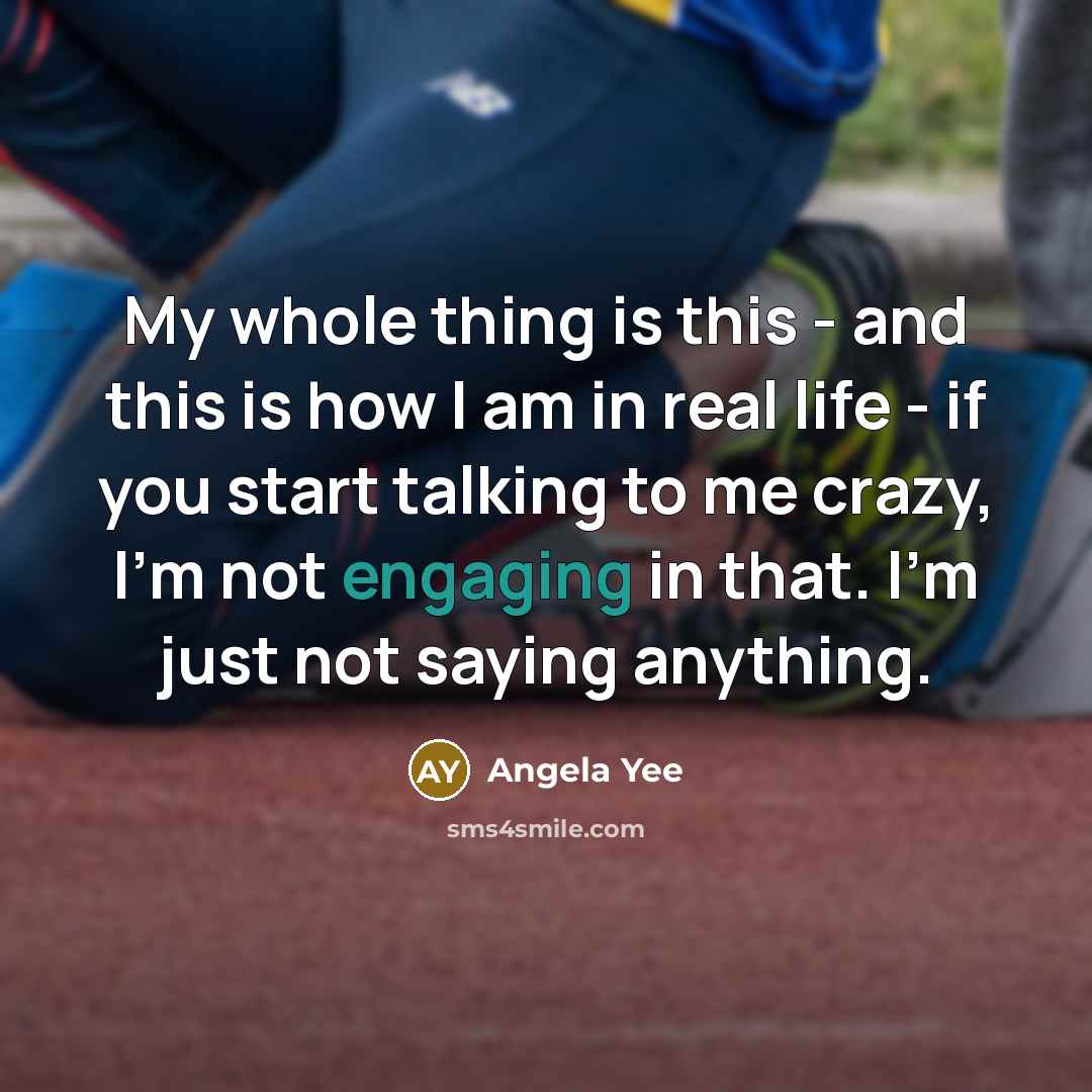 “My whole thing is this - and this is how I am in real life - if you start talking to me crazy, I'm not engaging in that. I'm just not saying anything.” quote by Angela Yee
