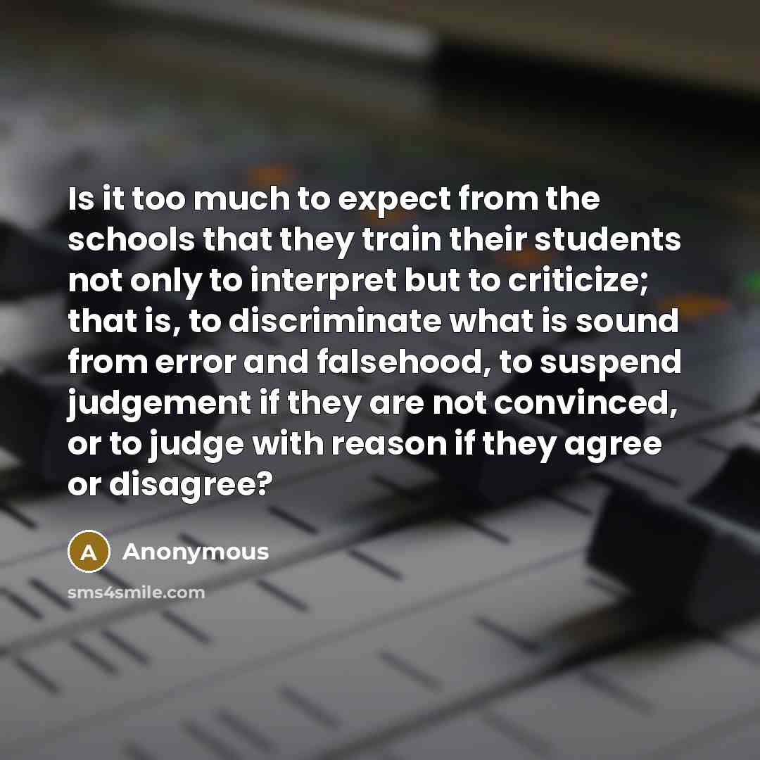 “Is it too much to expect from the schools that they train their students not only to interpret but to criticize; that is, to discriminate what is sound from error and falsehood, to suspend judgement if they are not convinced, or to judge with reason if they agree or disagree?” quote by Anonymous