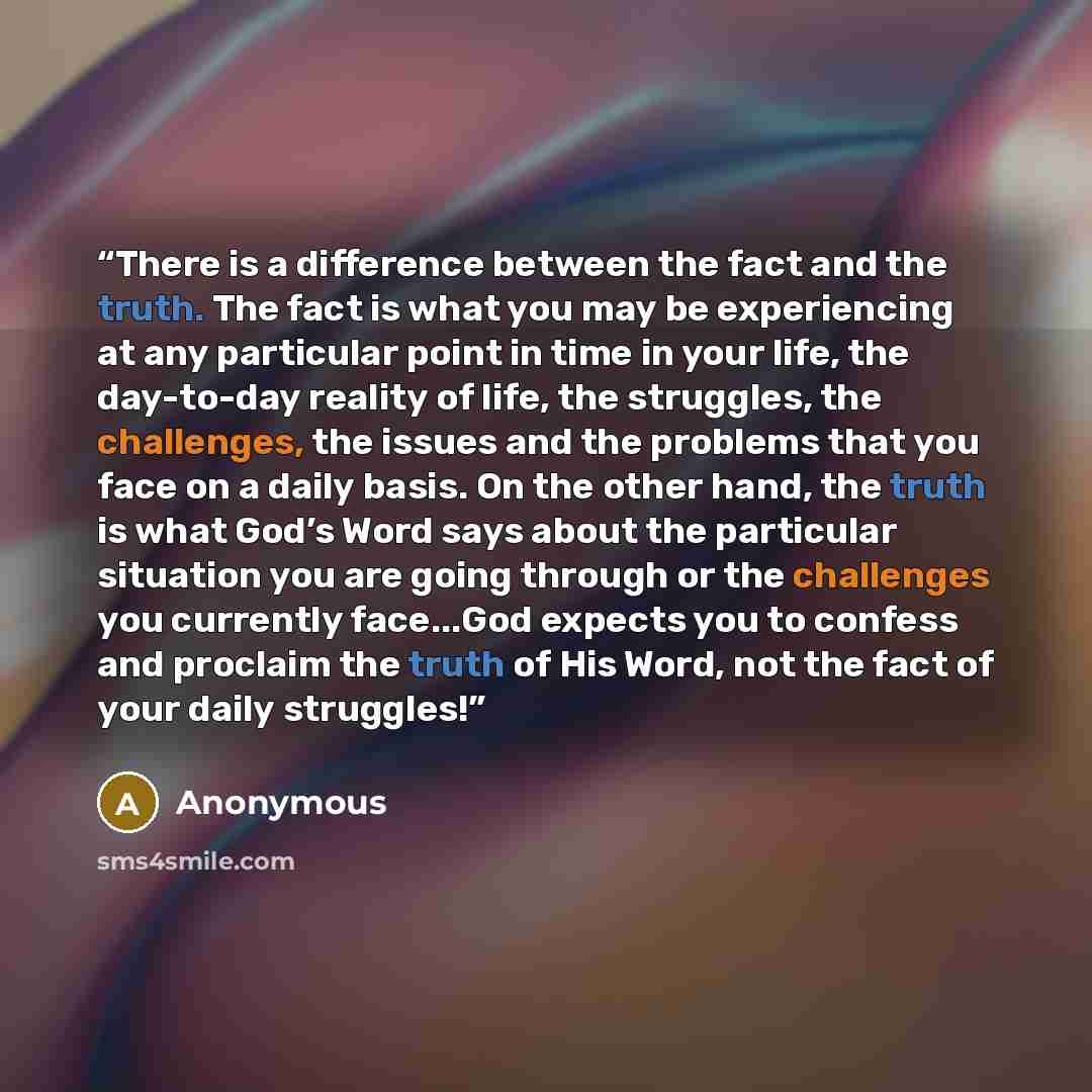 “There is a difference between the fact and the truth. The fact is what you may be experiencing at any particular point in time in your life, the day-to-day reality of life, the struggles, the challenges, the issues and the problems that you face on a daily basis. On the other hand, the truth is…” quote by Anonymous
