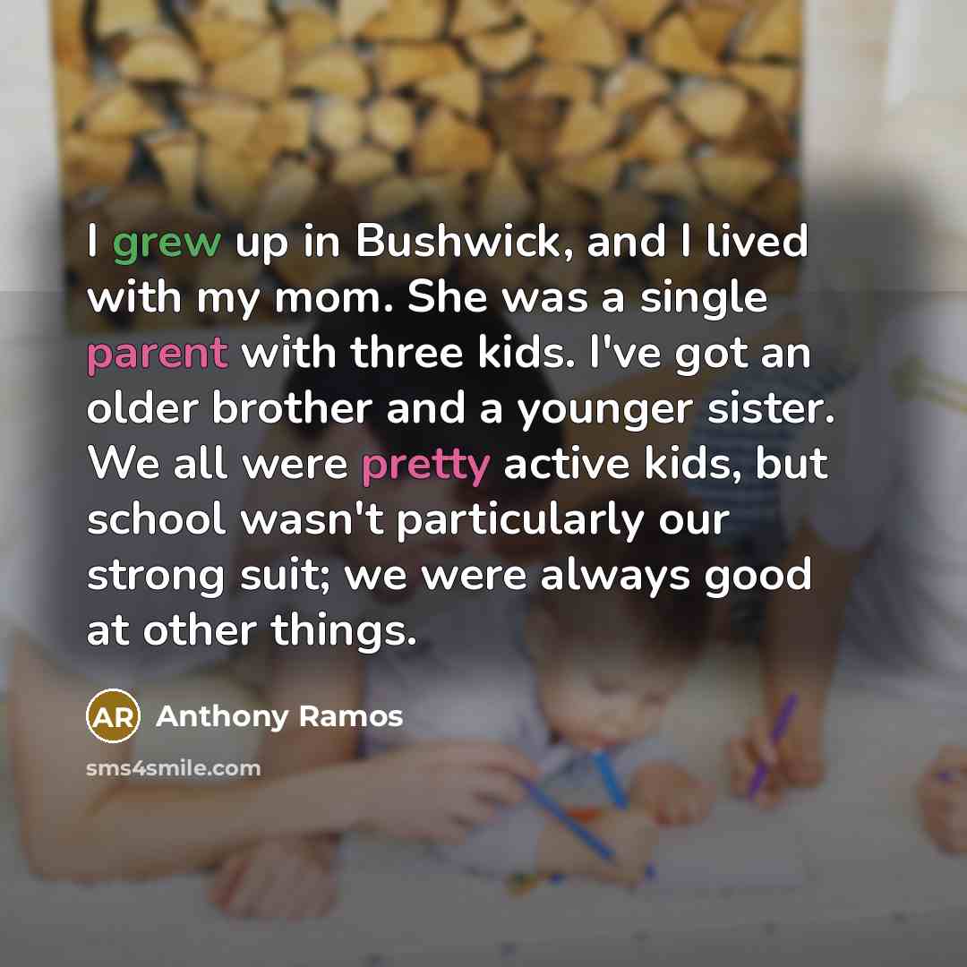 “I grew up in Bushwick, and I lived with my mom. She was a single parent with three kids. I've got an older brother and a younger sister. We all were pretty active kids, but school wasn't particularly our strong suit; we were always good at other things.” quote by Anthony Ramos