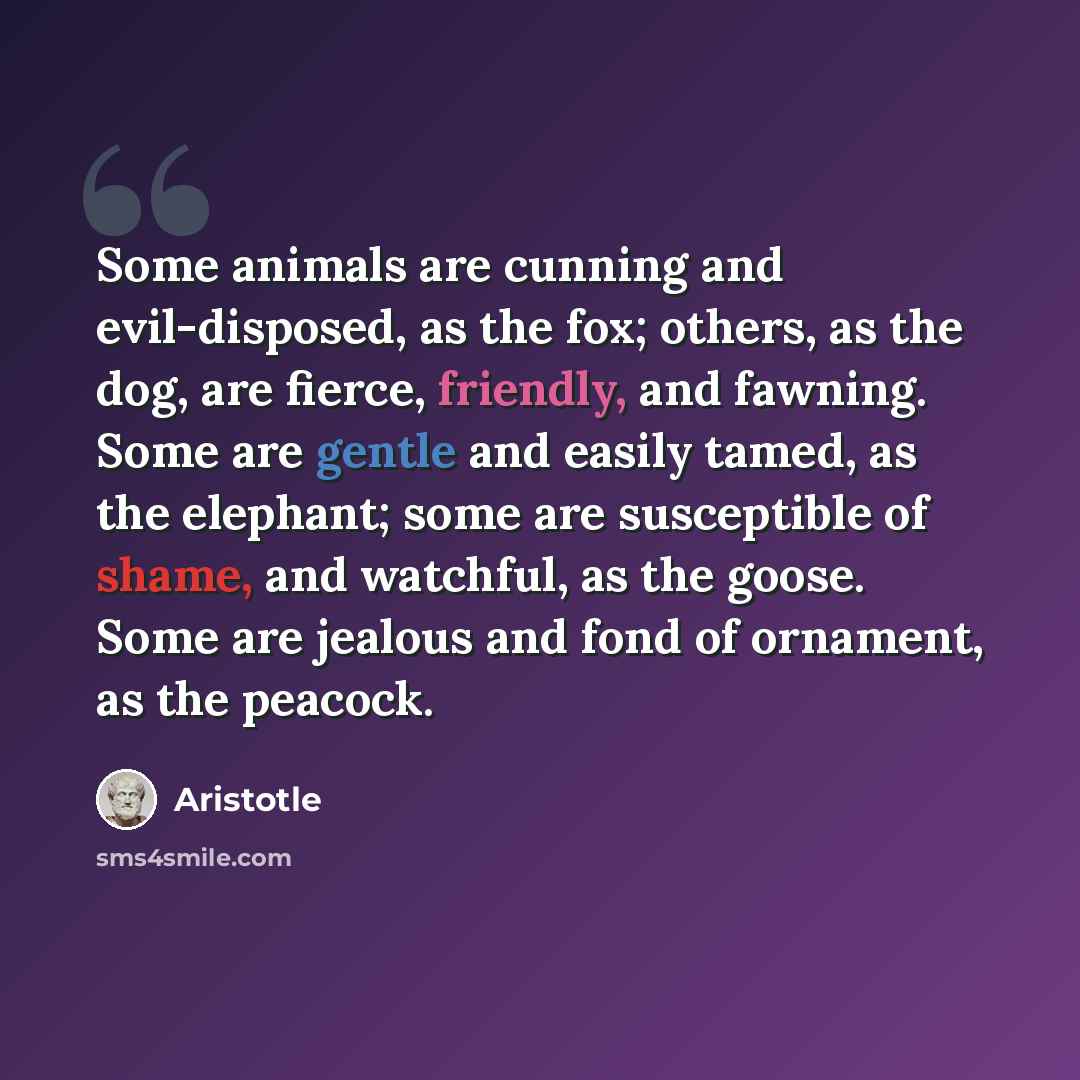 “Some animals are cunning and evil-disposed, as the fox; others, as the dog, are fierce, friendly, and fawning. Some are gentle and easily tamed, as the elephant; some are susceptible of shame, and watchful, as the goose. Some are jealous and fond of ornament, as the peacock.” quote by Aristotle